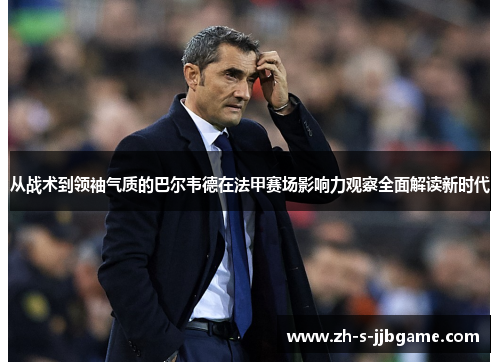 从战术到领袖气质的巴尔韦德在法甲赛场影响力观察全面解读新时代