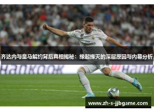 齐达内与皇马解约背后真相揭秘：缘起缘灭的深层原因与内幕分析